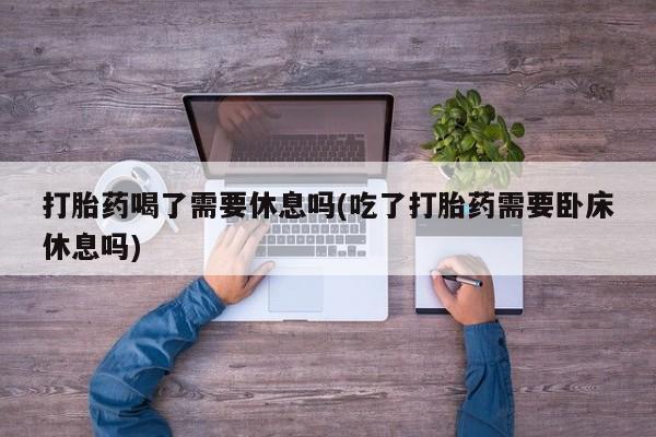 流产药货到付款打胎药喝了需要休息吗(吃了打胎药需要卧床休息吗)
