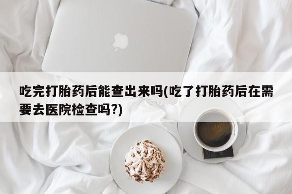 流产药货到付款吃完打胎药后能查出来吗(吃了打胎药后在需要去医院检查吗?)