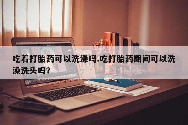 流产药货到付款吃着打胎药可以洗澡吗.吃打胎药期间可以洗澡洗头吗？