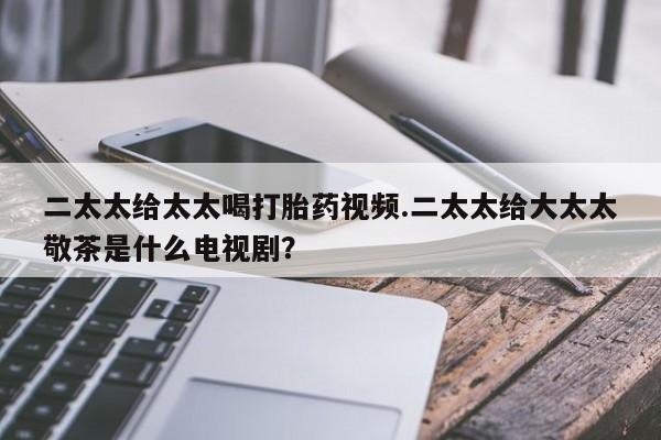流产药货到付款二太太给太太喝打胎药视频.二太太给大太太敬茶是什么电视剧？