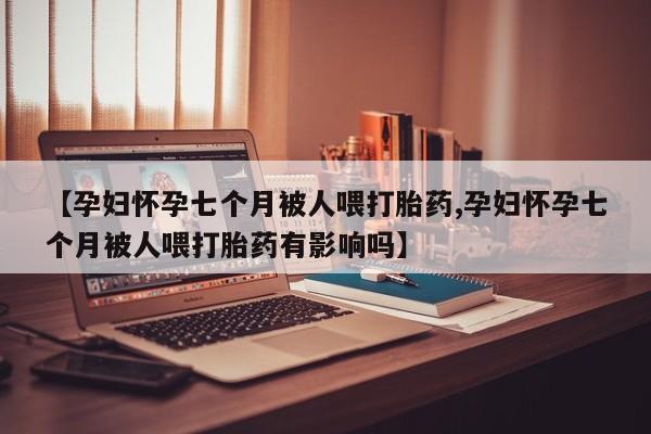流产药货到付款【孕妇怀孕七个月被人喂打胎药,孕妇怀孕七个月被人喂打胎药有影响吗】