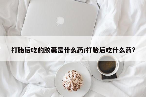 流产药货到付款打胎后吃的胶囊是什么药/打胎后吃什么药?