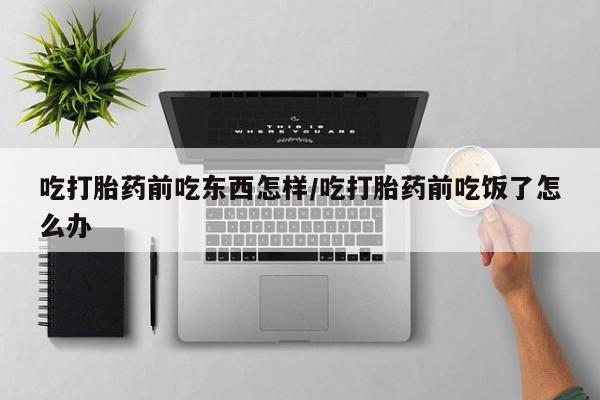 流产药货到付款吃打胎药前吃东西怎样/吃打胎药前吃饭了怎么办