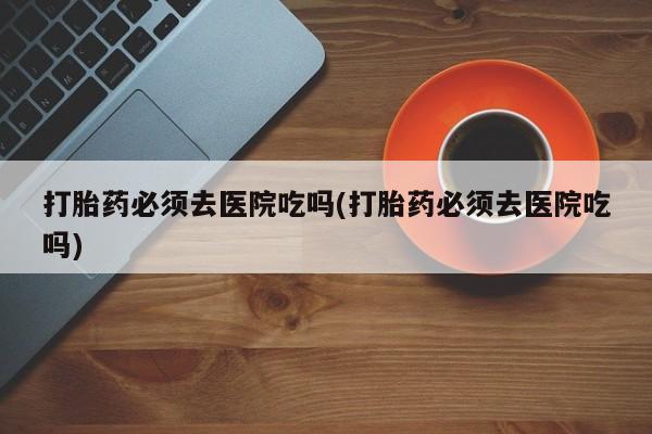 流产药货到付款打胎药必须去医院吃吗(打胎药必须去医院吃吗)