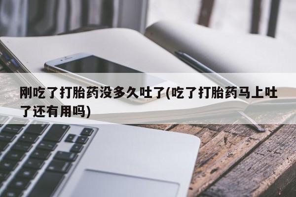 流产药货到付款刚吃了打胎药没多久吐了(吃了打胎药马上吐了还有用吗)