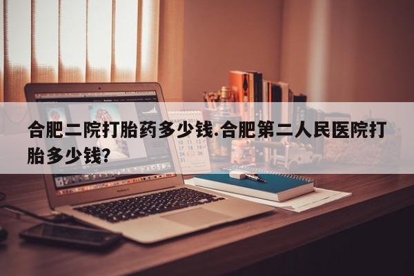 流产药货到付款合肥二院打胎药多少钱.合肥第二人民医院打胎多少钱？