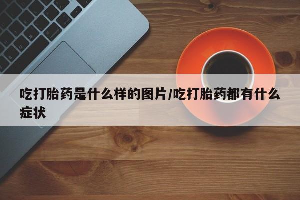 流产药货到付款吃打胎药是什么样的图片/吃打胎药都有什么症状