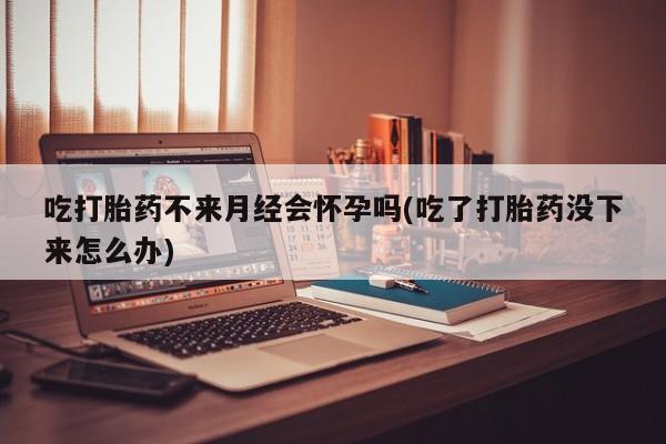 流产药货到付款吃打胎药不来月经会怀孕吗(吃了打胎药没下来怎么办)