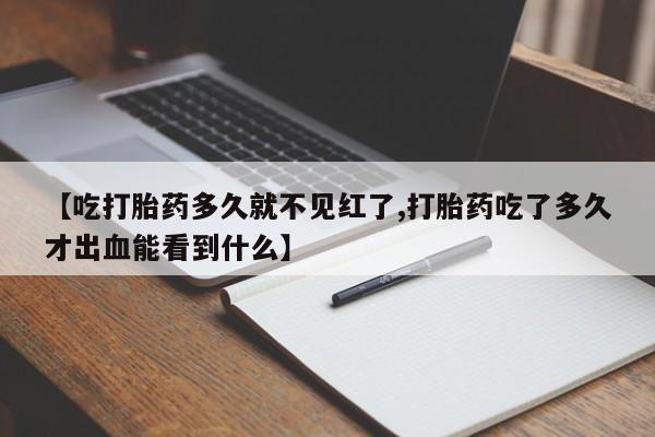 流产药货到付款【吃打胎药多久就不见红了,打胎药吃了多久才出血能看到什么】
