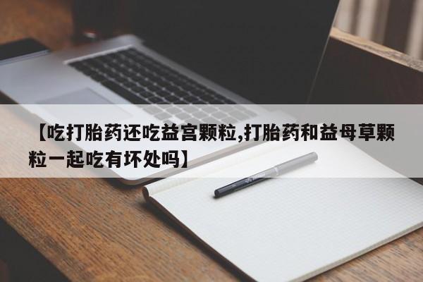 流产药货到付款【吃打胎药还吃益宫颗粒,打胎药和益母草颗粒一起吃有坏处吗】