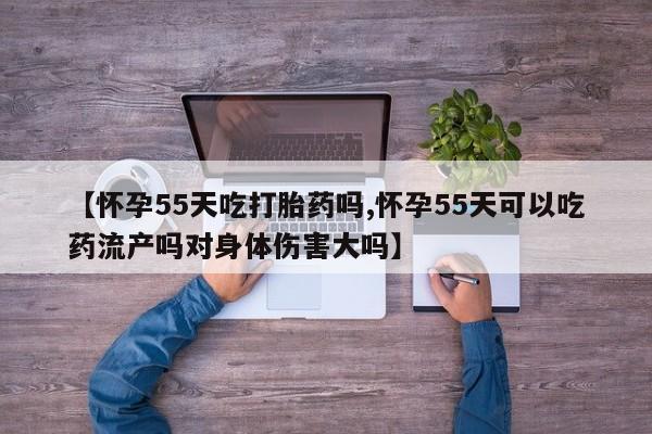 流产药货到付款【怀孕55天吃打胎药吗,怀孕55天可以吃药流产吗对身体伤害大吗】