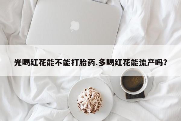 流产药货到付款光喝红花能不能打胎药.多喝红花能流产吗？