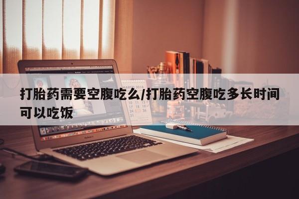 流产药货到付款打胎药需要空腹吃么/打胎药空腹吃多长时间可以吃饭