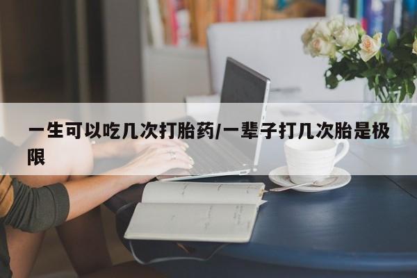 流产药货到付款一生可以吃几次打胎药/一辈子打几次胎是极限