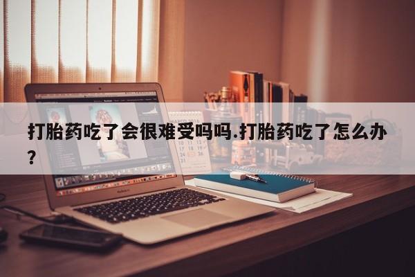 流产药货到付款打胎药吃了会很难受吗吗.打胎药吃了怎么办？