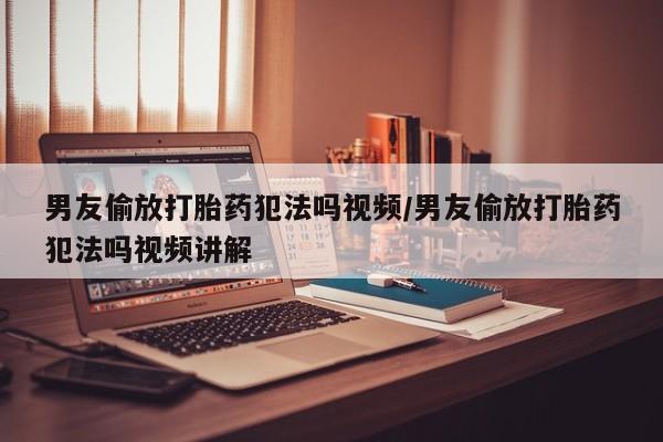流产药货到付款男友偷放打胎药犯法吗视频/男友偷放打胎药犯法吗视频讲解