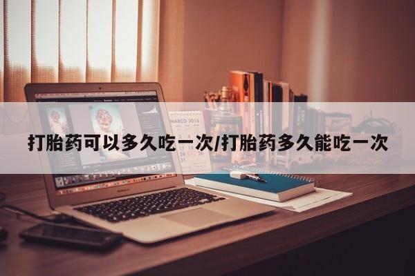 流产药货到付款打胎药可以多久吃一次/打胎药多久能吃一次