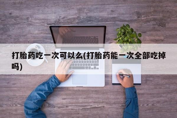 流产药货到付款打胎药吃一次可以么(打胎药能一次全部吃掉吗)