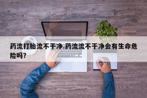 流产药货到付款药流打胎流不干净.药流流不干净会有生命危险吗？