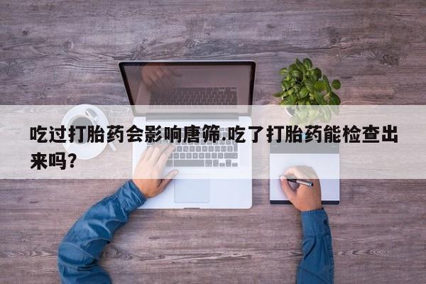 流产药货到付款吃过打胎药会影响唐筛.吃了打胎药能检查出来吗？