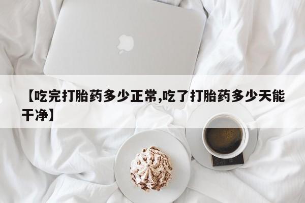 流产药货到付款【吃完打胎药多少正常,吃了打胎药多少天能干净】