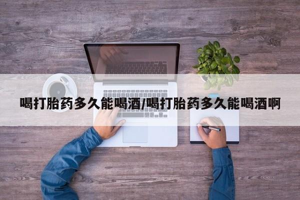 流产药货到付款喝打胎药多久能喝酒/喝打胎药多久能喝酒啊