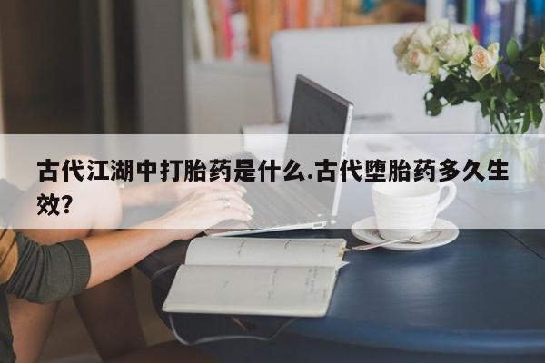 流产药货到付款古代江湖中打胎药是什么.古代堕胎药多久生效？