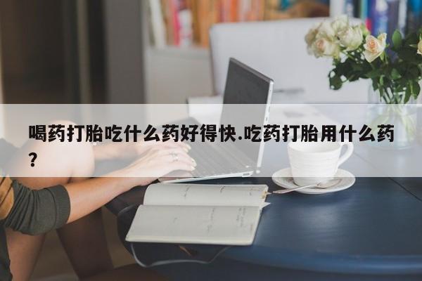 流产药货到付款喝药打胎吃什么药好得快.吃药打胎用什么药？