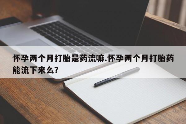 流产药货到付款怀孕两个月打胎是药流嘛.怀孕两个月打胎药能流下来么？