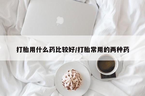流产药货到付款打胎用什么药比较好/打胎常用的两种药