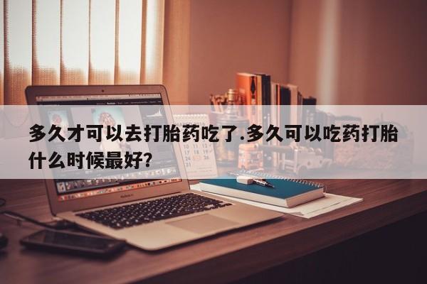 流产药货到付款多久才可以去打胎药吃了.多久可以吃药打胎什么时候最好？