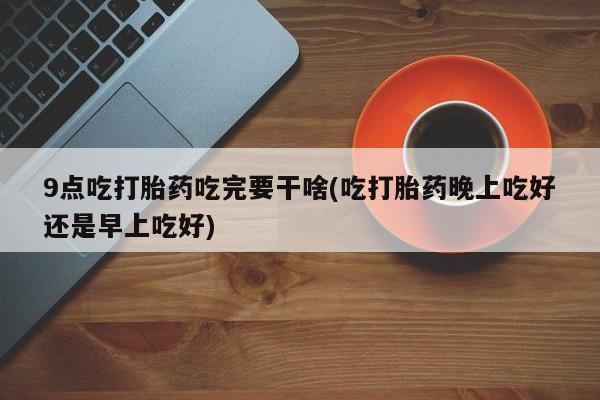 流产药货到付款9点吃打胎药吃完要干啥(吃打胎药晚上吃好还是早上吃好)