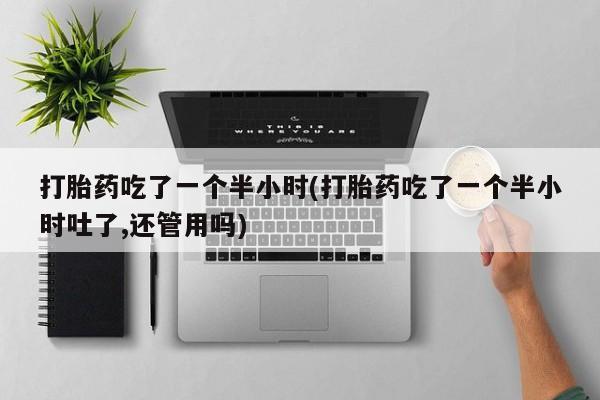 流产药货到付款打胎药吃了一个半小时(打胎药吃了一个半小时吐了,还管用吗)