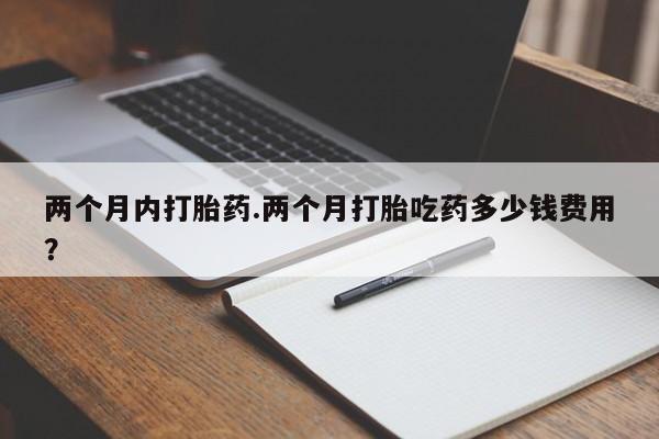 流产药货到付款两个月内打胎药.两个月打胎吃药多少钱费用？