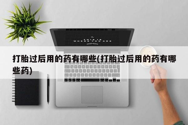 流产药货到付款打胎过后用的药有哪些(打胎过后用的药有哪些药)