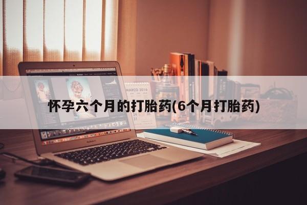 流产药货到付款怀孕六个月的打胎药(6个月打胎药)
