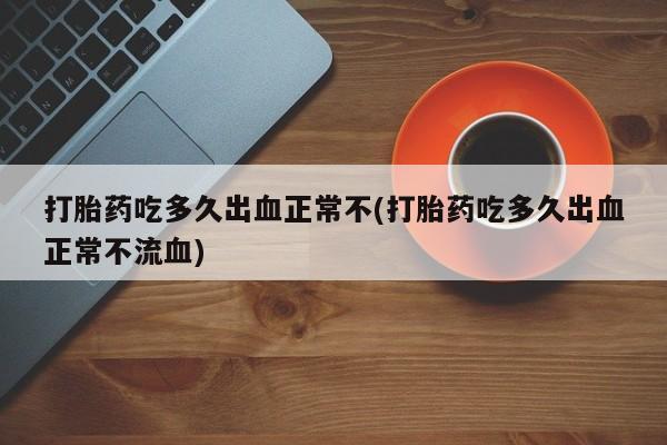 流产药货到付款打胎药吃多久出血正常不(打胎药吃多久出血正常不流血)