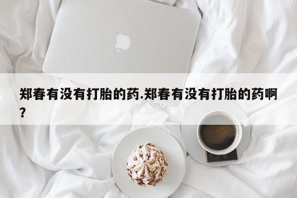 流产药货到付款郑春有没有打胎的药.郑春有没有打胎的药啊？