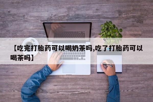 流产药货到付款【吃完打胎药可以喝奶茶吗,吃了打胎药可以喝茶吗】