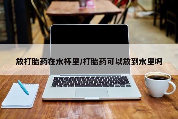 流产药货到付款放打胎药在水杯里/打胎药可以放到水里吗