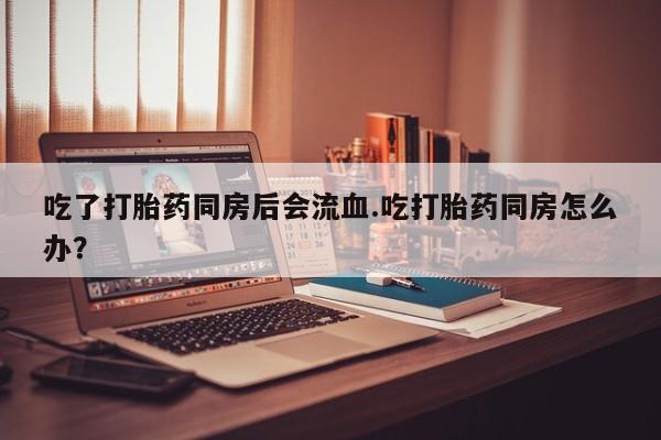 流产药货到付款吃了打胎药同房后会流血.吃打胎药同房怎么办？