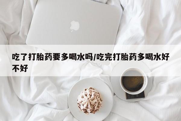 流产药货到付款吃了打胎药要多喝水吗/吃完打胎药多喝水好不好