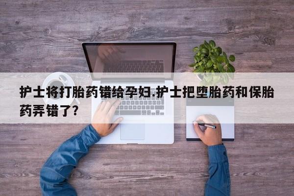 流产药货到付款护士将打胎药错给孕妇.护士把堕胎药和保胎药弄错了？