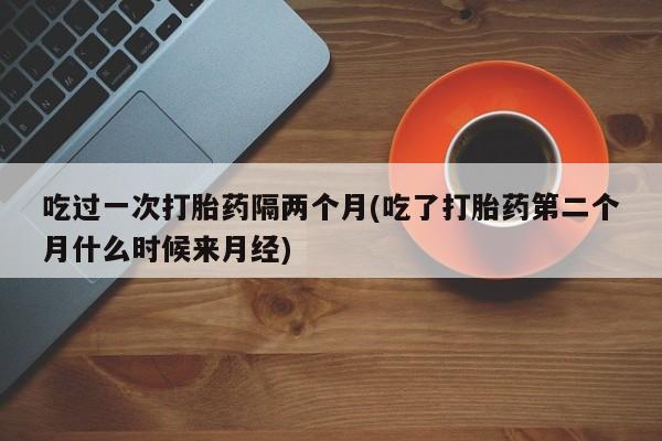 流产药货到付款吃过一次打胎药隔两个月(吃了打胎药第二个月什么时候来月经)