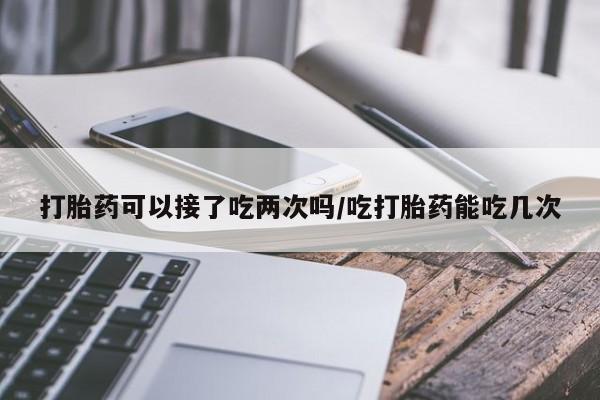 流产药货到付款打胎药可以接了吃两次吗/吃打胎药能吃几次