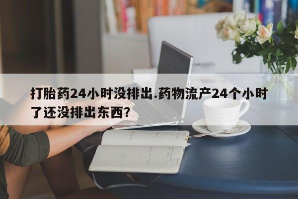 流产药货到付款打胎药24小时没排出.药物流产24个小时了还没排出东西？