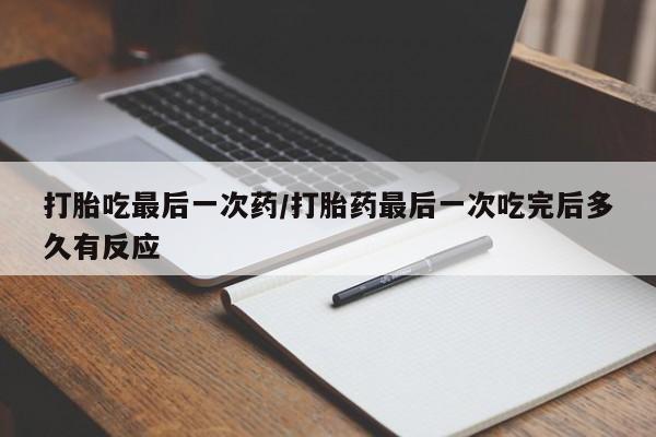 流产药货到付款打胎吃最后一次药/打胎药最后一次吃完后多久有反应