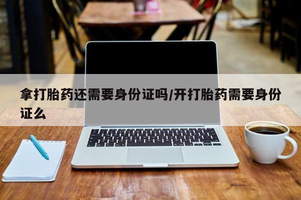 流产药货到付款拿打胎药还需要身份证吗/开打胎药需要身份证么