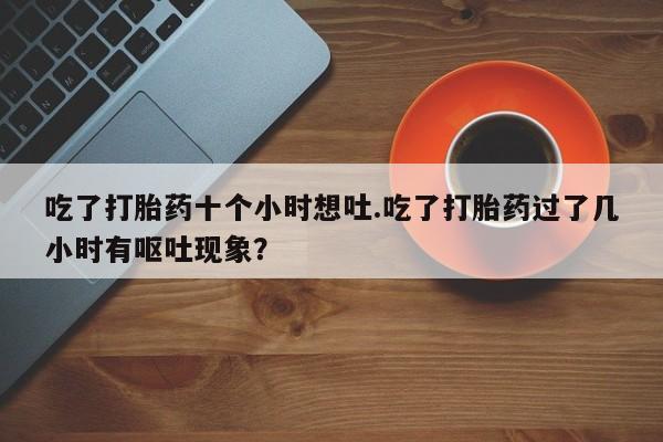 流产药货到付款吃了打胎药十个小时想吐.吃了打胎药过了几小时有呕吐现象？