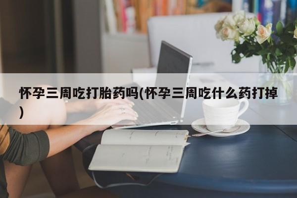 流产药货到付款怀孕三周吃打胎药吗(怀孕三周吃什么药打掉)